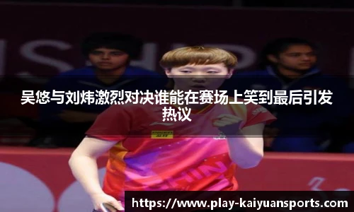 吴悠与刘炜激烈对决谁能在赛场上笑到最后引发热议